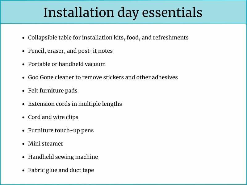 Checklist titled “Installation day essentials” with a list of useful items for a smooth setup process. The items include: collapsible table, pencil and post-it notes, portable vacuum, Goo Gone cleaner, felt furniture pads, extension cords, wire clips, touch-up pens, mini steamer, handheld sewing machine, fabric glue, and duct tape.